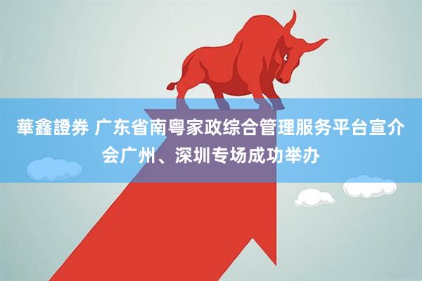 華鑫證券 广东省南粤家政综合管理服务平台宣介会广州、深圳专场成功举办
