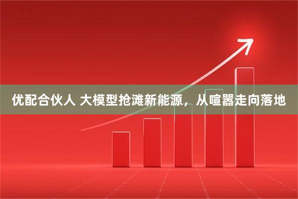 优配合伙人 大模型抢滩新能源，从喧嚣走向落地