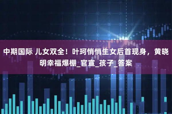 中期国际 儿女双全！叶珂悄悄生女后首现身，黄晓明幸福爆棚_官宣_孩子_答案