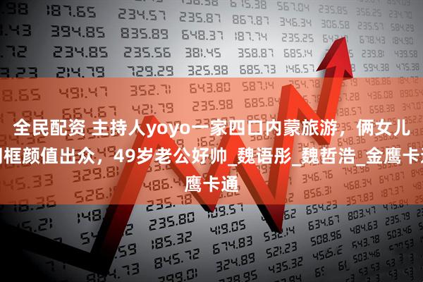 全民配资 主持人yoyo一家四口内蒙旅游，俩女儿同框颜值出众，49岁老公好帅_魏语彤_魏哲浩_金鹰卡通