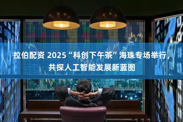 拉伯配资 2025“科创下午茶”海珠专场举行，共探人工智能发展新蓝图