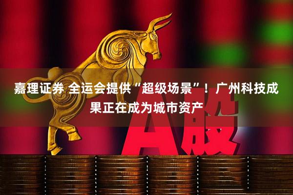 嘉理证券 全运会提供“超级场景”！广州科技成果正在成为城市资产