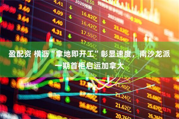盈配资 横沥“拿地即开工”彰显速度，南沙龙派一期首柜启运加拿大