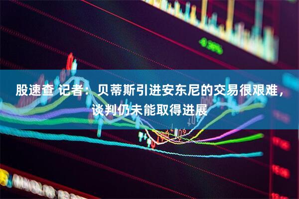 股速查 记者：贝蒂斯引进安东尼的交易很艰难，谈判仍未能取得进展