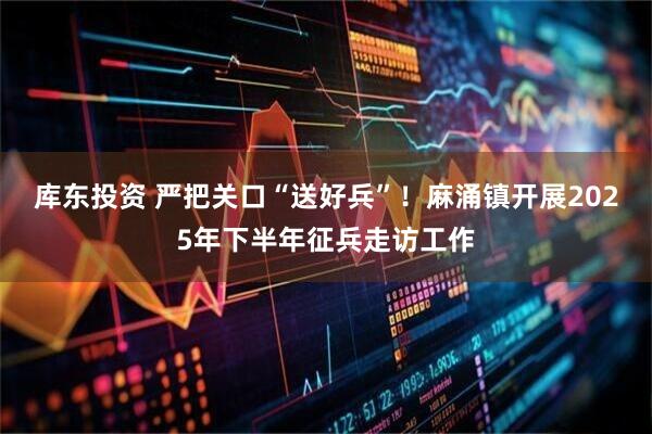库东投资 严把关口“送好兵”！麻涌镇开展2025年下半年征兵走访工作