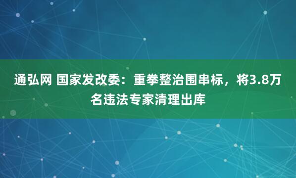 通弘网 国家发改委：重拳整治围串标，将3.8万名违法专家清理出库