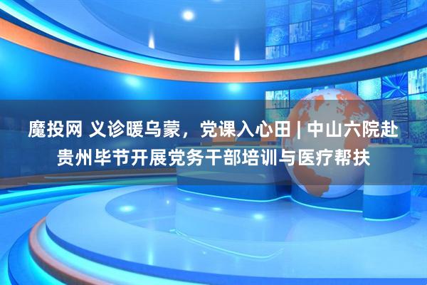 魔投网 义诊暖乌蒙，党课入心田 | 中山六院赴贵州毕节开展党务干部培训与医疗帮扶