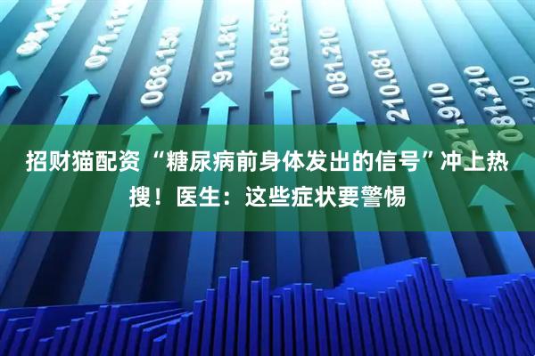 招财猫配资 “糖尿病前身体发出的信号”冲上热搜！医生：这些症状要警惕