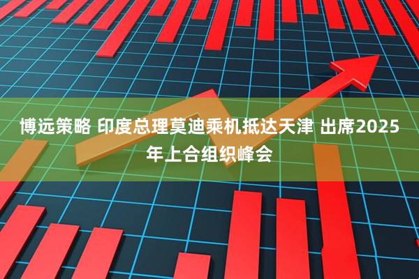 博远策略 印度总理莫迪乘机抵达天津 出席2025年上合组织峰会