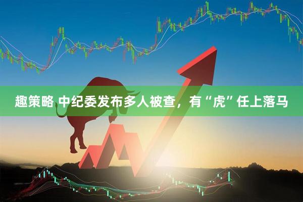 趣策略 中纪委发布多人被查，有“虎”任上落马