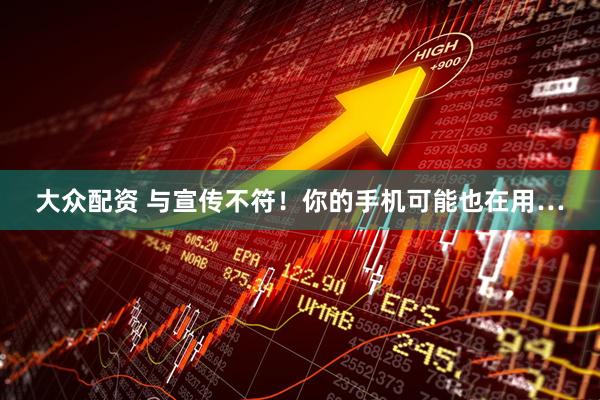 大众配资 与宣传不符！你的手机可能也在用…