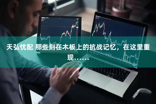 天弘忧配 那些刻在木板上的抗战记忆，在这里重现……