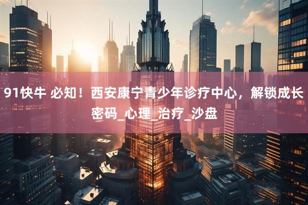 91快牛 必知！西安康宁青少年诊疗中心，解锁成长密码_心理_治疗_沙盘