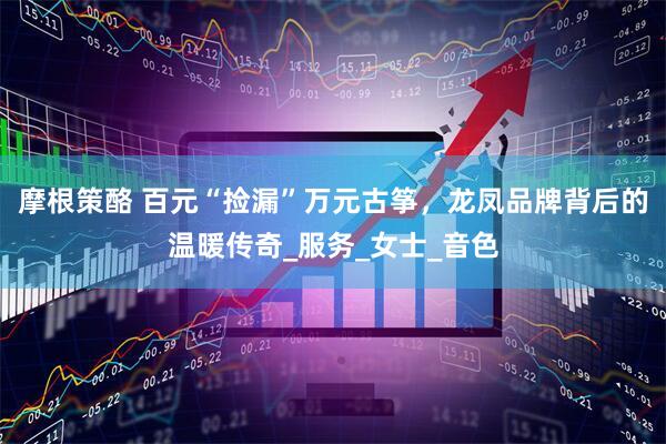摩根策酪 百元“捡漏”万元古筝，龙凤品牌背后的温暖传奇_服务_女士_音色