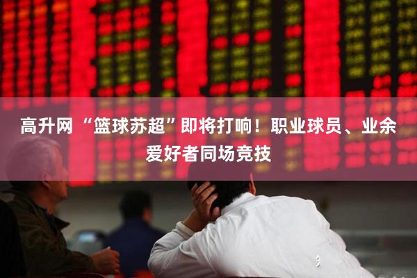 高升网 “篮球苏超”即将打响！职业球员、业余爱好者同场竞技