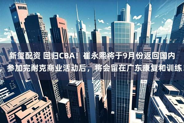 新玺配资 回归CBA！崔永熙将于9月份返回国内，参加完耐克商业活动后，将会留在广东康复和训练！