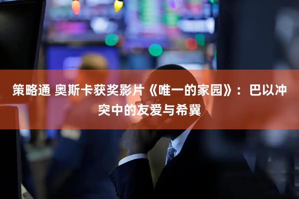策略通 奥斯卡获奖影片《唯一的家园》：巴以冲突中的友爱与希冀