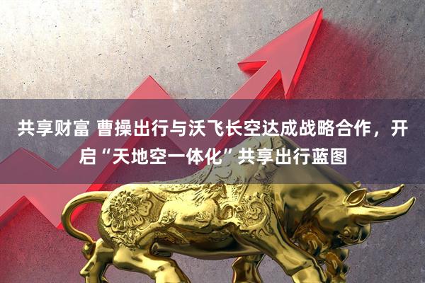 共享财富 曹操出行与沃飞长空达成战略合作，开启“天地空一体化”共享出行蓝图