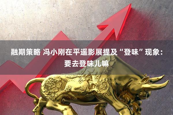 融期策略 冯小刚在平遥影展提及“登味”现象：要去登味儿嘛