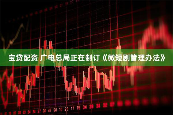 宝贷配资 广电总局正在制订《微短剧管理办法》