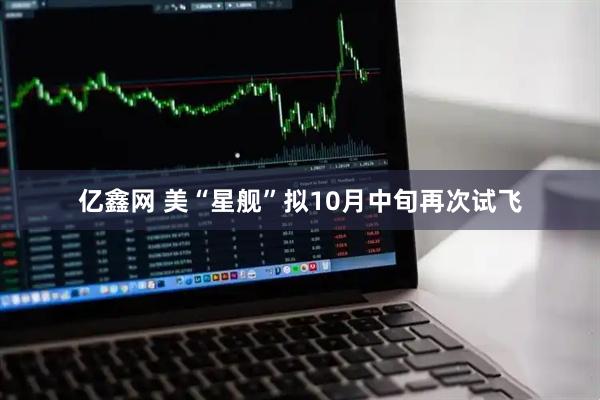 亿鑫网 美“星舰”拟10月中旬再次试飞