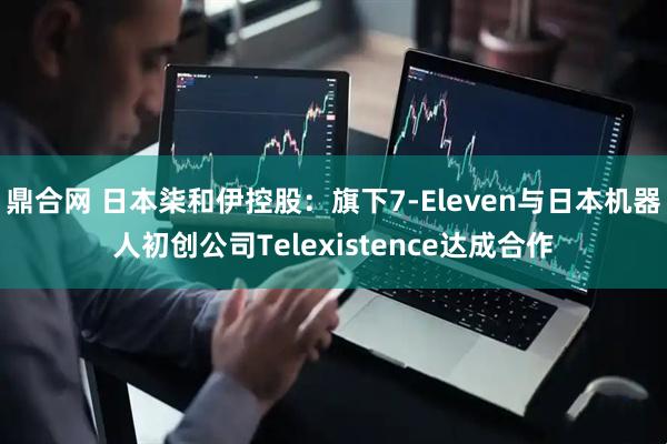 鼎合网 日本柒和伊控股：旗下7-Eleven与日本机器人初创公司Telexistence达成合作