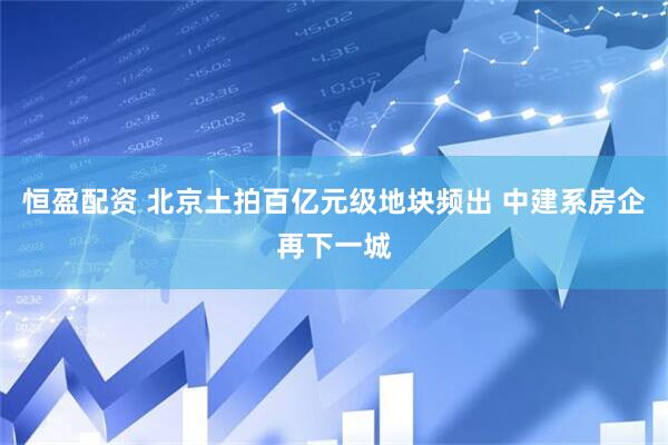 恒盈配资 北京土拍百亿元级地块频出 中建系房企再下一城