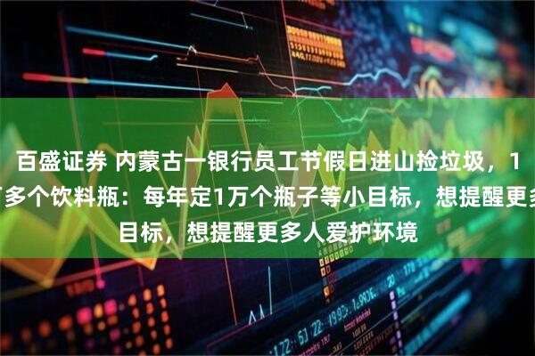 百盛证券 内蒙古一银行员工节假日进山捡垃圾,10年捡了10万多个饮料瓶:每年定1万个瓶子等小目标,想提醒更多人爱护环境