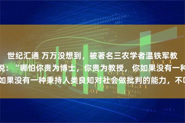 世纪汇通 万万没想到，被著名三农学者温铁军教授的一段话惊醒了！他说：“哪怕你贵为博士，你贵为教授，你如果没有一种秉持人类良知对社会做批判的能力，不叫知识分子！”