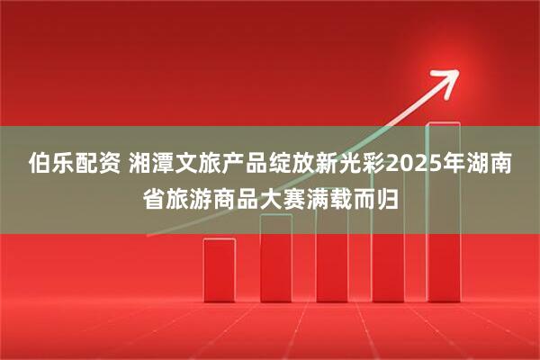 伯乐配资 湘潭文旅产品绽放新光彩2025年湖南省旅游商品大赛满载而归