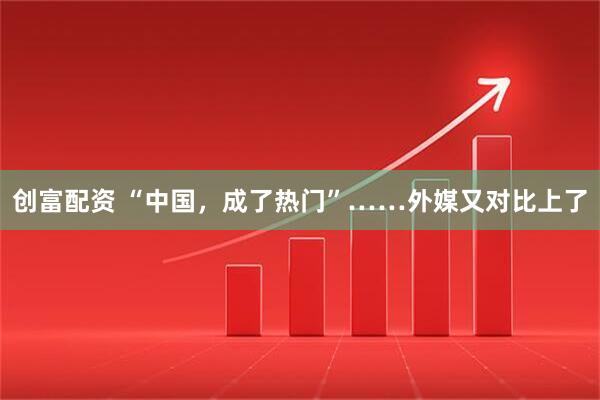 创富配资 “中国，成了热门”……外媒又对比上了