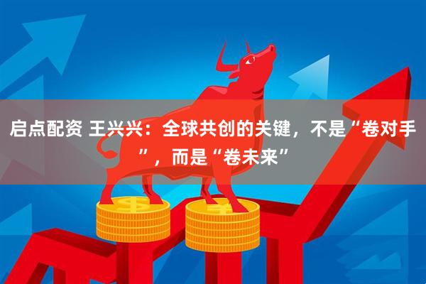 启点配资 王兴兴:全球共创的关键,不是“卷对手”,而是“卷未来”