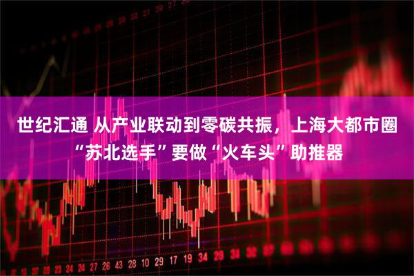 世纪汇通 从产业联动到零碳共振，上海大都市圈“苏北选手”要做“火车头”助推器