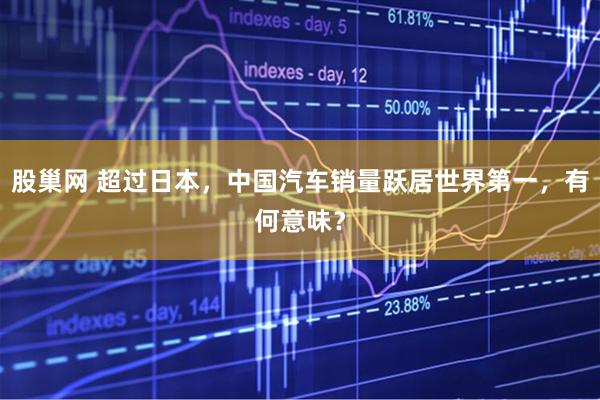 股巢网 超过日本，中国汽车销量跃居世界第一，有何意味？