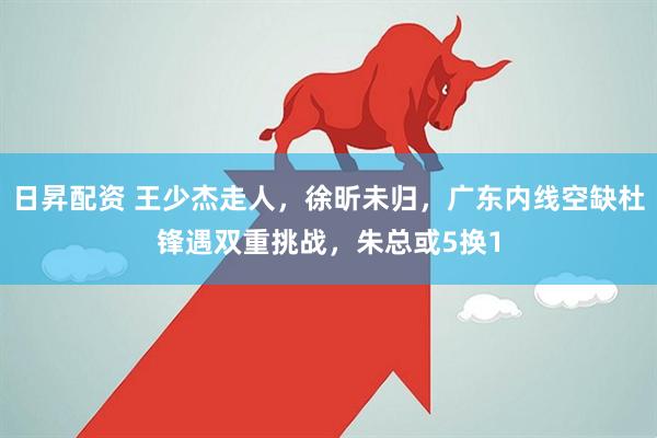 日昇配资 王少杰走人，徐昕未归，广东内线空缺杜锋遇双重挑战，朱总或5换1