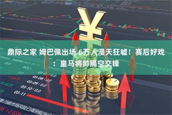 鼎际之家 姆巴佩出场 6万人漫天狂嘘！赛后好戏：皇马将帅隔空交锋