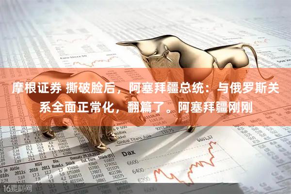 摩根证券 撕破脸后,阿塞拜疆总统:与俄罗斯关系全面正常化,翻篇了。阿塞拜疆刚刚