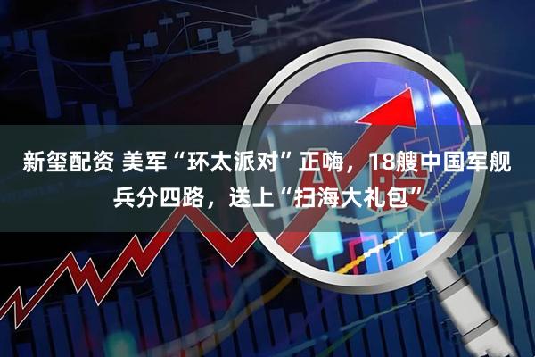 新玺配资 美军“环太派对”正嗨，18艘中国军舰兵分四路，送上“扫海大礼包”